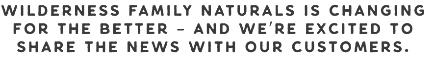 Wilderness Family Naturals is changing for the better - and we're excited to share the news with our customers! Wilderness Family Naturals is changing for the better - and we're excited to share the news with our customers!